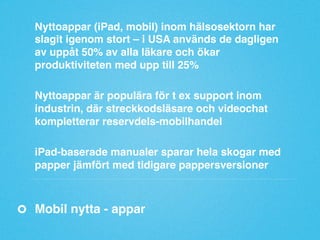 Nyttoappar (iPad, mobil) inom hälsosektorn har
slagit igenom stort – i USA används de dagligen
av uppåt 50% av alla läkare och ökar
produktiviteten med upp till 25%"
"
Nyttoappar är populära för t ex support inom
industrin, där streckkodsläsare och videochat
kompletterar reservdels-mobilhandel"
"
iPad-baserade manualer sparar hela skogar med
papper jämfört med tidigare pappersversioner"

Mobil nytta - appar"

 