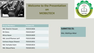 Welcome to the Presentation
on
MOBILTECH
Group Members: Student ID:
Md. Shamim Hossain P201913026
RH Shetu P201913027
Mirza Hasan P201913029
Md. Jarraf Rhaman Jarif P201913030
Farhana Haque Shawon P201913031
Md. Farhadul Islam P201813014
Md. Masud Rana P201813031
SUBMITTED TO:
Mst. Mahfuja Akter
 