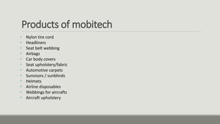 Products of mobitech
 Nylon tire cord
 Headliners
 Seat belt webbing
 Airbags
 Car body covers
 Seat upholstery/fabric
 Automotive carpets
 Sunvisors / sunblinds
 Helmets
 Airline disposables
 Webbings for aircrafts
 Aircraft upholstery
 