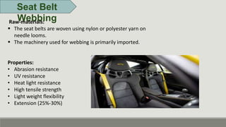 Seat Belt
Webbing
Raw-materials:
 The seat belts are woven using nylon or polyester yarn on
needle looms.
 The machinery used for webbing is primarily imported.
Properties:
• Abrasion resistance
• UV resistance
• Heat light resistance
• High tensile strength
• Light weight flexibility
• Extension (25%-30%)
 