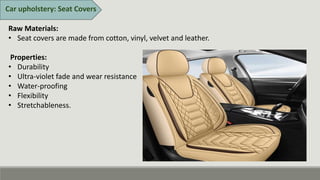 Car upholstery: Seat Covers
Raw Materials:
• Seat covers are made from cotton, vinyl, velvet and leather.
Properties:
• Durability
• Ultra-violet fade and wear resistance
• Water-proofing
• Flexibility
• Stretchableness.
 