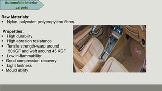 Automobile interior
carpets
Raw Materials:
 Nylon, polyester, polypropylene fibres.
Properties:
 High durability
 High abrasion resistance
 Tensile strength-warp around
50KGF and weft around 45 KGF
 Low in-flammability
 Good compression recovery
 Light fastness
 Mould ability
 