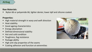 Airbag
Raw Materials:
 Nylon 66 or polyamide 66, lighter denier, lower dpf and silicone coated.
Properties:
 High material strength in warp and weft direction
 Heat stability
 Good ageing characteristics
 Energy absorption
 Defined dimensional stability
 Hot and cold condition
 Toughness, fog resistance
 Package ability
 High anti slip properties of the seams
 Coating adhesion and function at extremities
 
