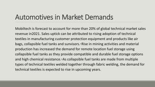 Automotives in Market Demands
Mobiltech is forecast to account for more than 20% of global technical market sales
revenue in2021. Sales uptick can be attributed to rising adoption of technical
textiles in manufacturing customer protection equipment and products like air
bags, collapsible fuel tanks and sunvisors.◦Rise in mining activities and material
production has increased the demand for remote location fuel storage using
collapsible fuel tanks as they provide compatible and durable fuel storage options
and high chemical resistance.◦As collapsible fuel tanks are made from multiple
types of technical textiles welded together through fabric welding, the demand for
technical textiles is expected to rise in upcoming years.
 