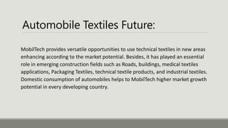 Automobile Textiles Future:
MobilTech provides versatile opportunities to use technical textiles in new areas
enhancing according to the market potential. Besides, it has played an essential
role in emerging construction fields such as Roads, buildings, medical textiles
applications, Packaging Textiles, technical textile products, and industrial textiles.
Domestic consumption of automobiles helps to MobilTech higher market growth
potential in every developing country.
 