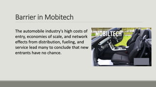 Barrier in Mobitech
The automobile industry's high costs of
entry, economies of scale, and network
effects from distribution, fueling, and
service lead many to conclude that new
entrants have no chance.
 