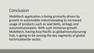 Conclusion
Mobiltech application is being primarily driven by
growth in automobile industryleading to increased
usage of products such as seat belts, airbags and
automotivecarpets. With such immense growth
Mobiltech, having Asia-Pacific as globalmanufacturing
hub, is going to be among the key segments of global
technicaltextile sector.
 