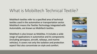 What is Mobiltech Technical Textile?
Mobiltech textiles refer to a specified area of technical
textiles used in the automotive or transportation sector.
Mobiltech means the Textiles Technology Integrated with
Automobile, are known as Mobiltech textiles.
Mobiltech is also known as Mobiltex. It includes a wide
range of applications in automotive and its components
(including aerospace, aircraft, railways, and marine
vehicles). It covers not only the isolation and protection
aspect! But also concentrate on style and comfort.
 