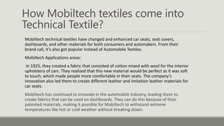 How Mobiltech textiles come into
Technical Textile?
Mobiltech technical textiles have changed and enhanced car seats, seat covers,
dashboards, and other materials for both consumers and automakers. From their
brand call, it’s also got popular instead of Automobile Textiles.
Mobiltech Applications areas:
In 1925, they created a fabric that consisted of cotton mixed with wool for the interior
upholstery of cars. They realized that this new material would be perfect as it was soft
to touch, which made people more comfortable in their seats. The company’s
innovation also led them to create different leather and imitation leather materials for
car seats.
Mobiltech has continued to innovate in the automobile industry, leading them to
create fabrics that can be used on dashboards. They can do this because of their
patented materials, making it possible for Mobiltech to withstand extreme
temperatures like hot or cold weather without breaking down.
 