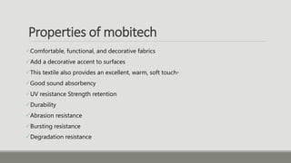 Properties of mobitech
Comfortable, functional, and decorative fabrics
Add a decorative accent to surfaces
This textile also provides an excellent, warm, soft touch◦
Good sound absorbency
UV resistance Strength retention
Durability
Abrasion resistance
Bursting resistance
Degradation resistance
 