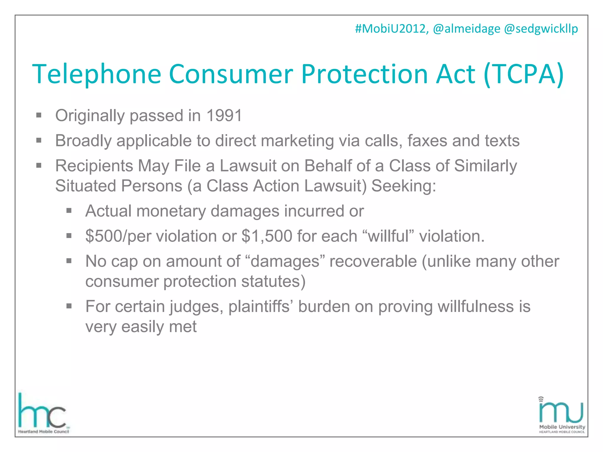 #MobiU2012, @almeidage @sedgwickllp


Telephone Consumer Protection Act (TCPA)
 Originally passed in 1991
 Broadly applicable to direct marketing via calls, faxes and texts
 Recipients May File a Lawsuit on Behalf of a Class of Similarly
  Situated Persons (a Class Action Lawsuit) Seeking:
    Actual monetary damages incurred or
    $500/per violation or $1,500 for each ―willful‖ violation.
    No cap on amount of ―damages‖ recoverable (unlike many other
      consumer protection statutes)
    For certain judges, plaintiffs’ burden on proving willfulness is
      very easily met
 