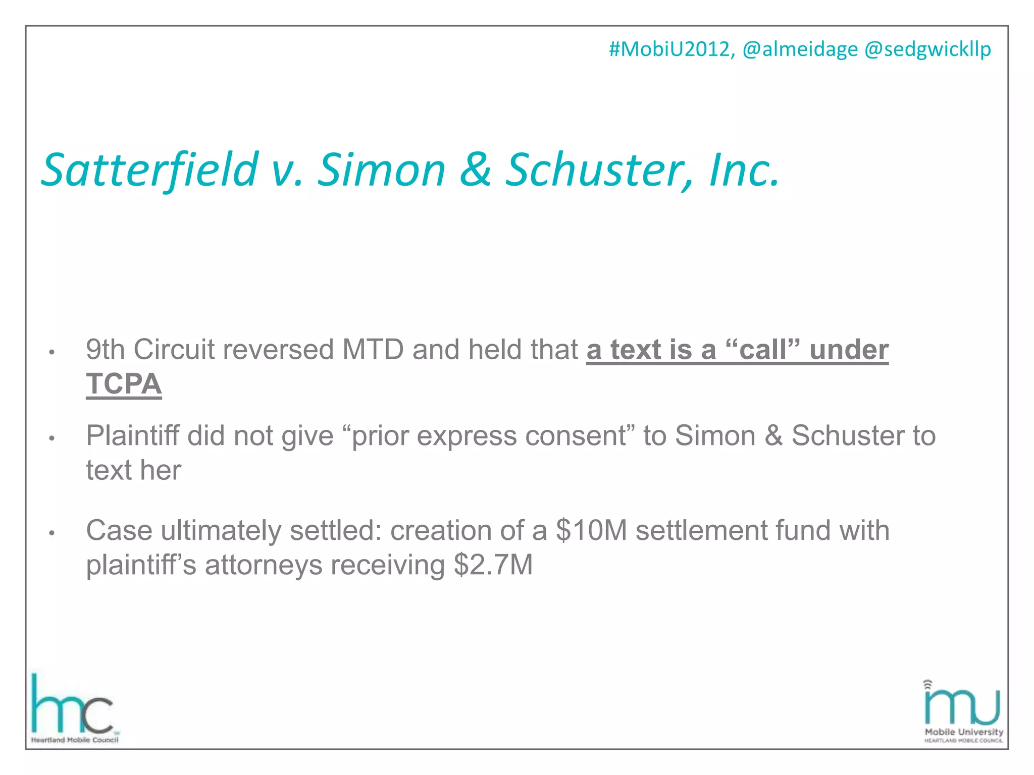 #MobiU2012, @almeidage @sedgwickllp




Satterfield v. Simon & Schuster, Inc.


•   9th Circuit reversed MTD and held that a text is a “call” under
    TCPA
•   Plaintiff did not give ―prior express consent‖ to Simon & Schuster to
    text her

•   Case ultimately settled: creation of a $10M settlement fund with
    plaintiff’s attorneys receiving $2.7M
 