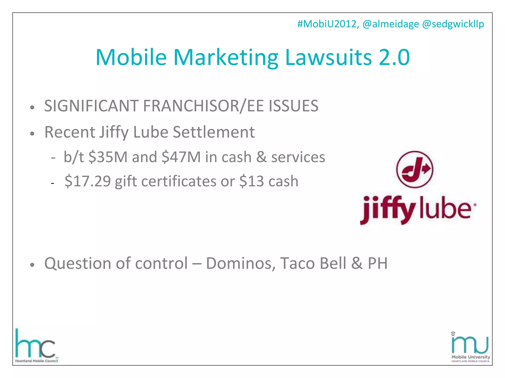 #MobiU2012, @almeidage @sedgwickllp


          Mobile Marketing Lawsuits 2.0
•   SIGNIFICANT FRANCHISOR/EE ISSUES
•   Recent Jiffy Lube Settlement
    - b/t $35M and $47M in cash & services
    - $17.29 gift certificates or $13 cash




•   Question of control – Dominos, Taco Bell & PH
 