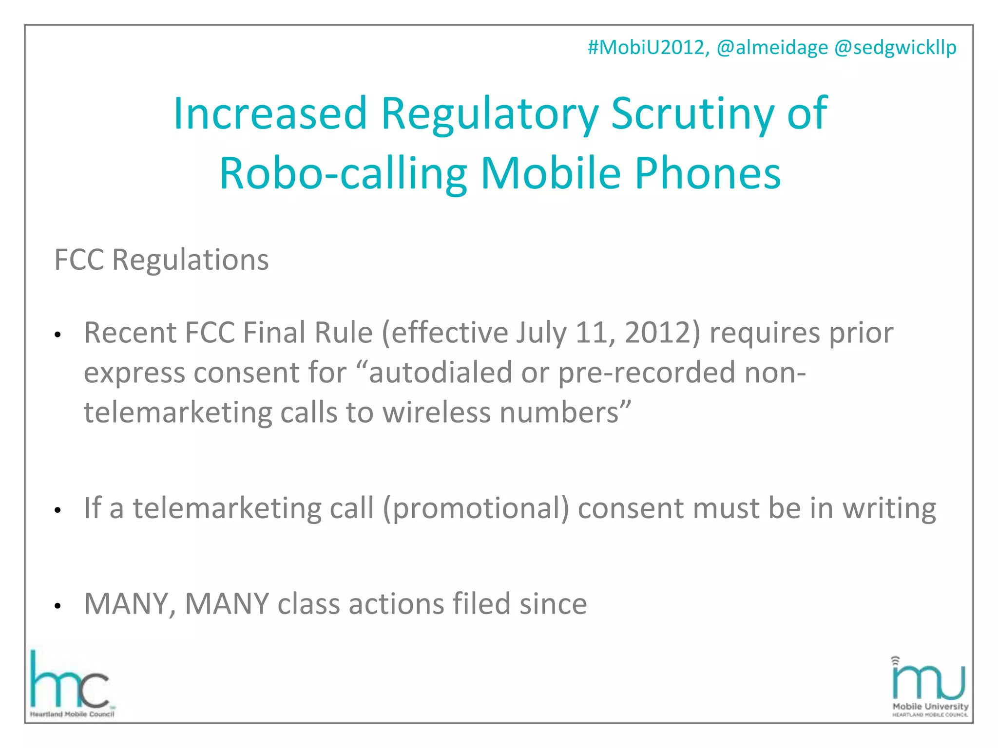 #MobiU2012, @almeidage @sedgwickllp


          Increased Regulatory Scrutiny of
            Robo-calling Mobile Phones
FCC Regulations

•   Recent FCC Final Rule (effective July 11, 2012) requires prior
    express consent for “autodialed or pre-recorded non-
    telemarketing calls to wireless numbers”

•   If a telemarketing call (promotional) consent must be in writing

•   MANY, MANY class actions filed since
 