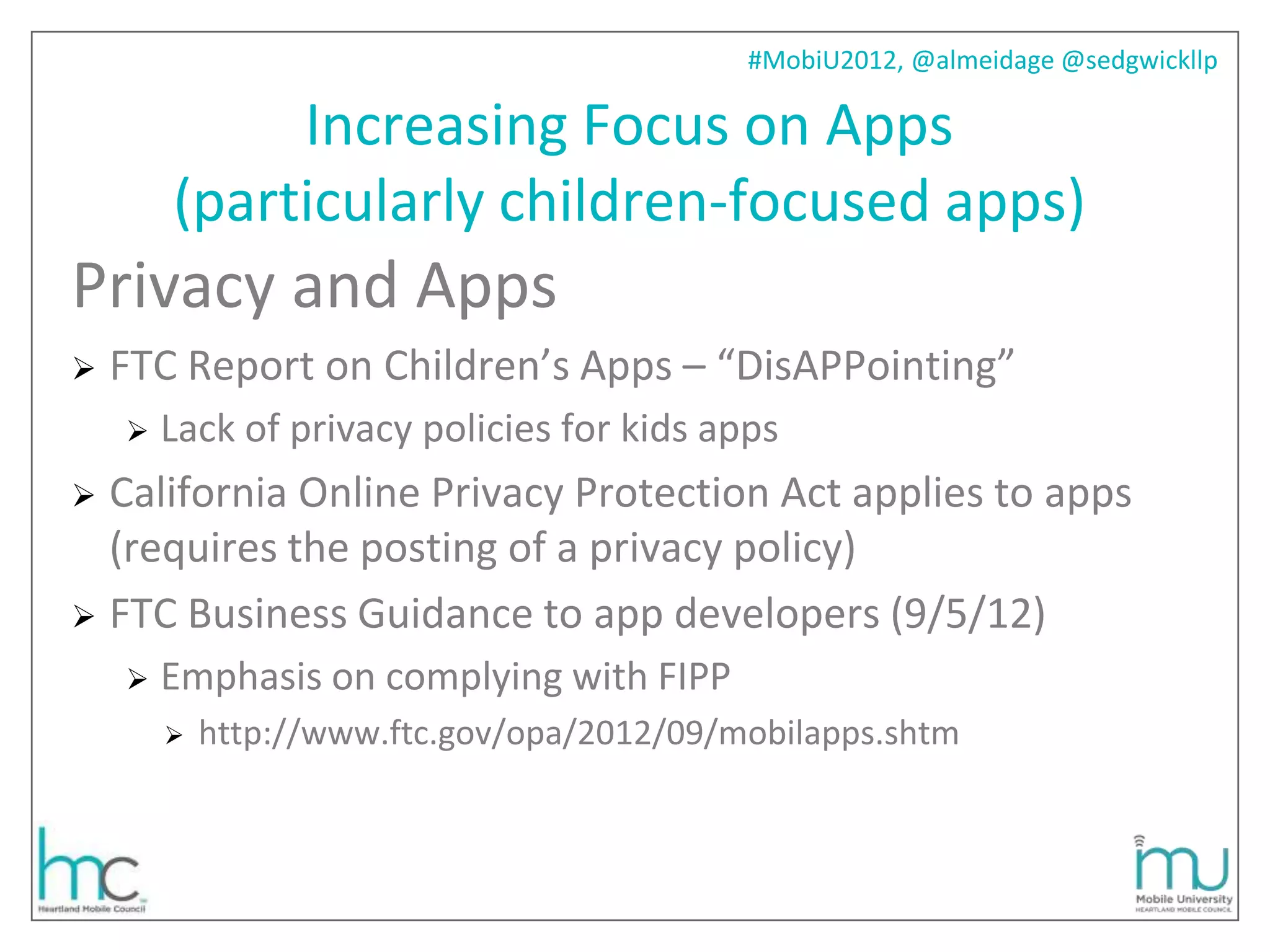 #MobiU2012, @almeidage @sedgwickllp

             Increasing Focus on Apps
        (particularly children-focused apps)
Privacy and Apps
   FTC Report on Children’s Apps – “DisAPPointing”
       Lack of privacy policies for kids apps
 California Online Privacy Protection Act applies to apps
  (requires the posting of a privacy policy)
 FTC Business Guidance to app developers (9/5/12)
       Emphasis on complying with FIPP
           http://www.ftc.gov/opa/2012/09/mobilapps.shtm
 