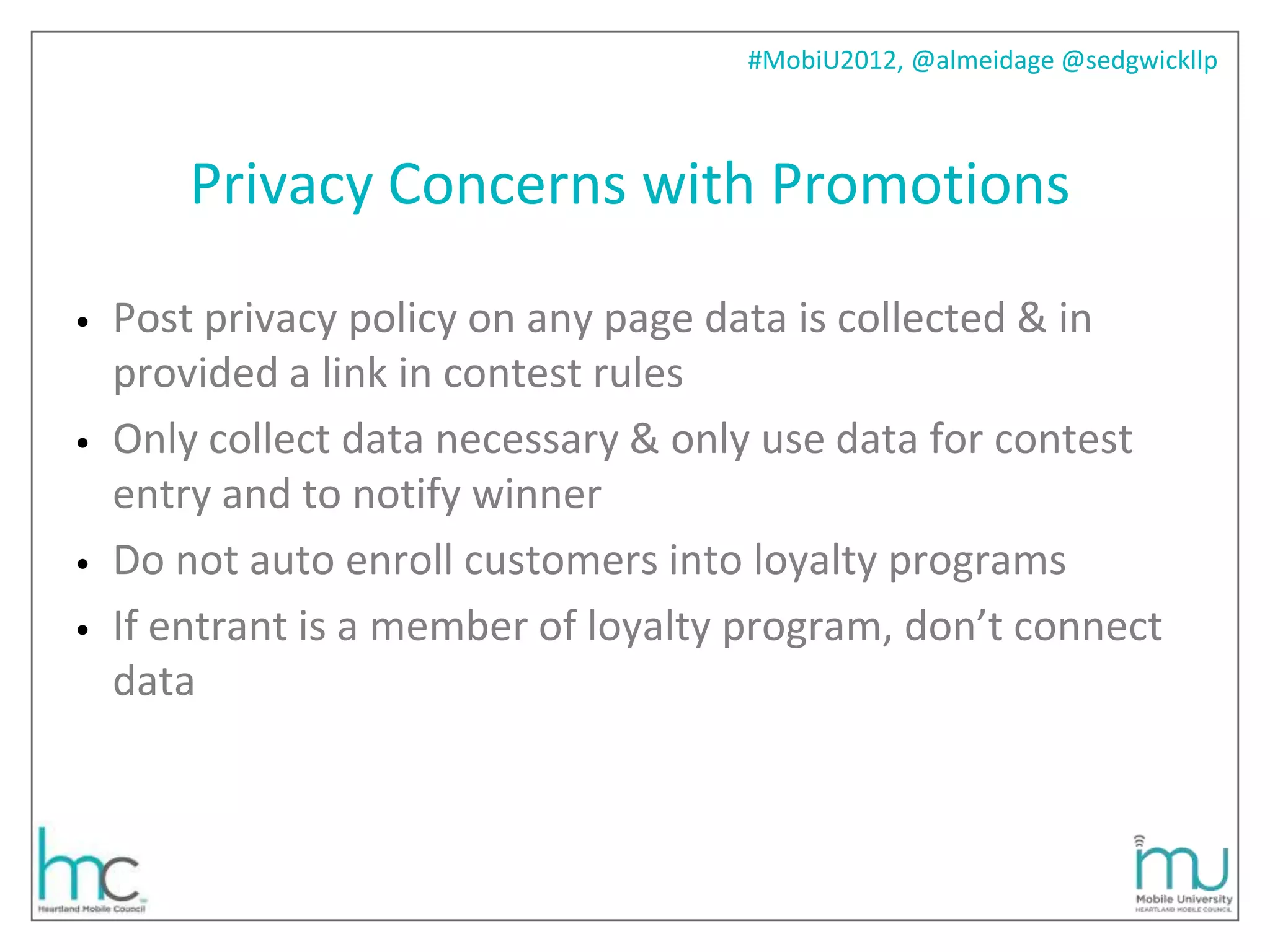 #MobiU2012, @almeidage @sedgwickllp



        Privacy Concerns with Promotions

•   Post privacy policy on any page data is collected & in
    provided a link in contest rules
•   Only collect data necessary & only use data for contest
    entry and to notify winner
•   Do not auto enroll customers into loyalty programs
•   If entrant is a member of loyalty program, don’t connect
    data
 