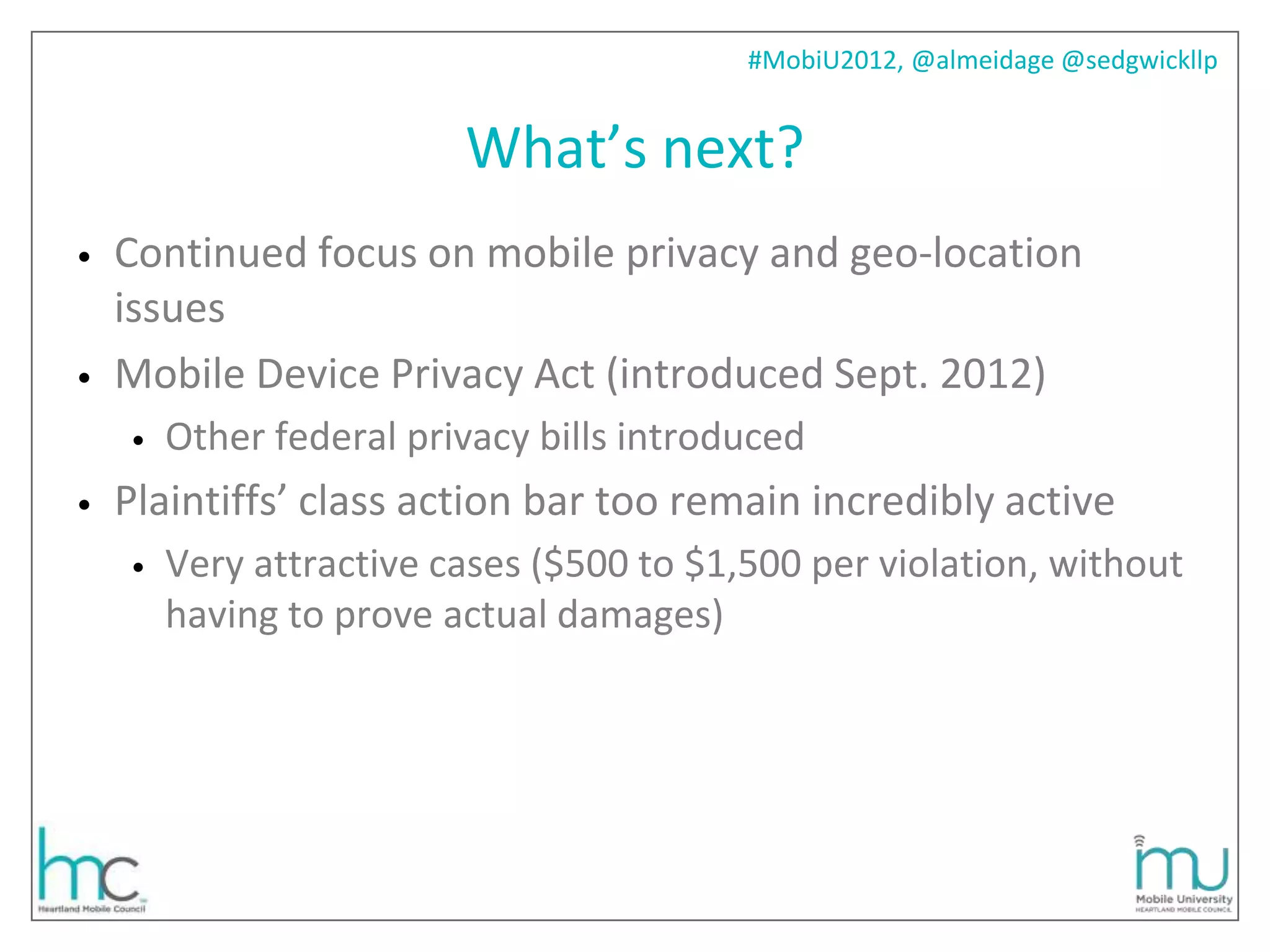 #MobiU2012, @almeidage @sedgwickllp


                         What’s next?
•   Continued focus on mobile privacy and geo-location
    issues
•   Mobile Device Privacy Act (introduced Sept. 2012)
    •   Other federal privacy bills introduced
•   Plaintiffs’ class action bar too remain incredibly active
    •   Very attractive cases ($500 to $1,500 per violation, without
        having to prove actual damages)
 