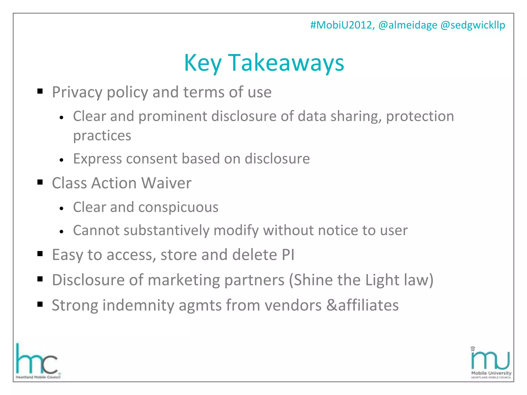 #MobiU2012, @almeidage @sedgwickllp


                       Key Takeaways
 Privacy policy and terms of use
   •   Clear and prominent disclosure of data sharing, protection
       practices
   •   Express consent based on disclosure
 Class Action Waiver
   •   Clear and conspicuous
   •   Cannot substantively modify without notice to user
 Easy to access, store and delete PI
 Disclosure of marketing partners (Shine the Light law)
 Strong indemnity agmts from vendors &affiliates
 