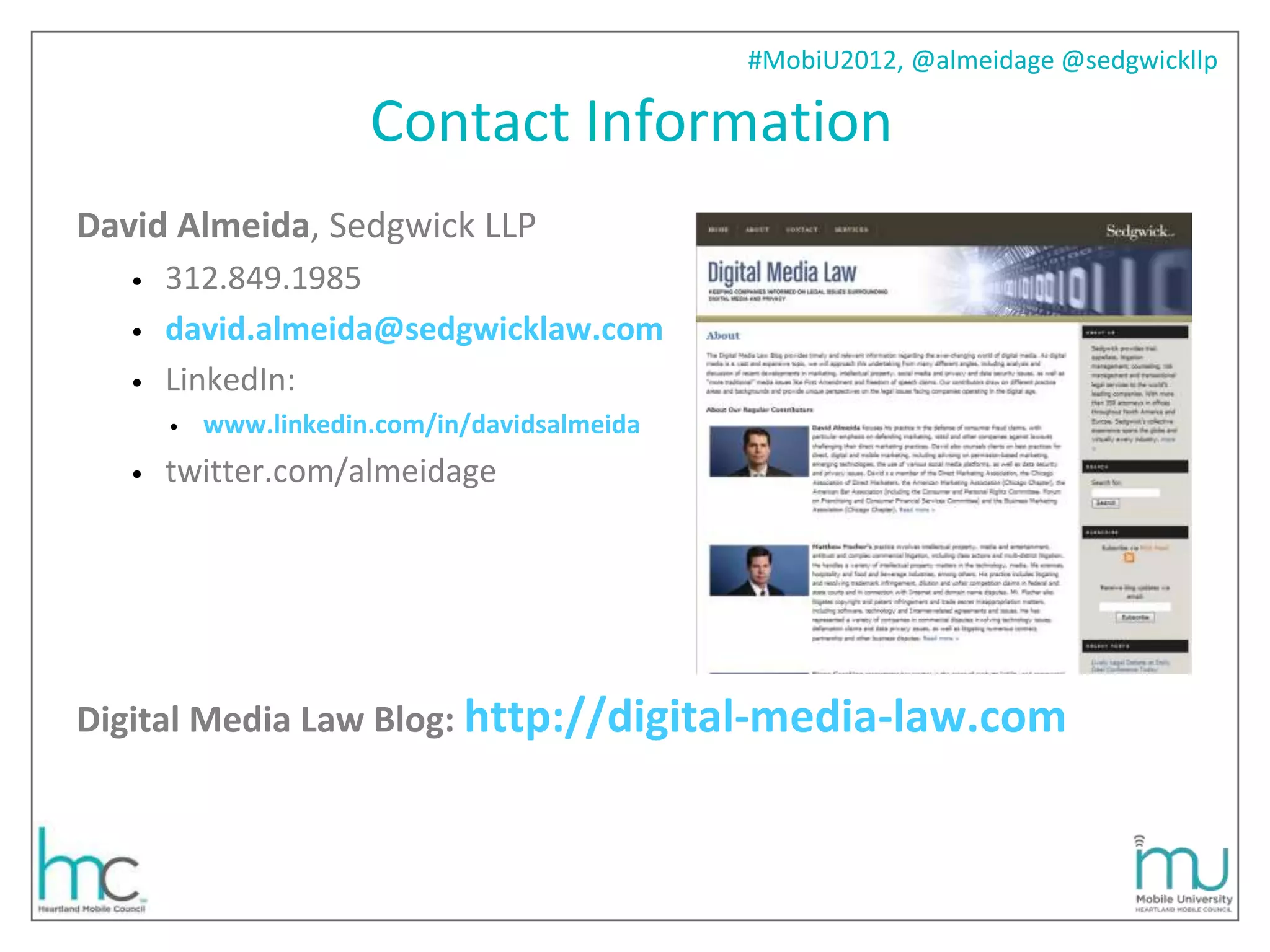 #MobiU2012, @almeidage @sedgwickllp

                       Contact Information
David Almeida, Sedgwick LLP
   •   312.849.1985
   •   david.almeida@sedgwicklaw.com
   •   LinkedIn:
       •   www.linkedin.com/in/davidsalmeida
   •   twitter.com/almeidage




Digital Media Law Blog: http://digital-media-law.com
 