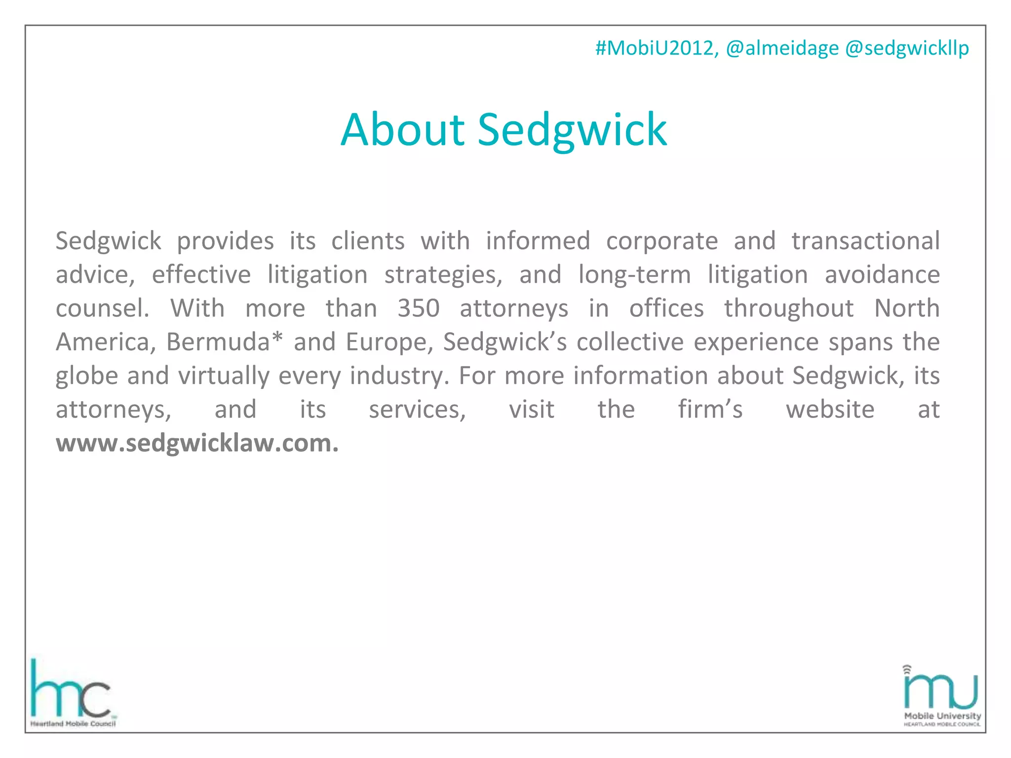 #MobiU2012, @almeidage @sedgwickllp



                        About Sedgwick

Sedgwick provides its clients with informed corporate and transactional
advice, effective litigation strategies, and long-term litigation avoidance
counsel. With more than 350 attorneys in offices throughout North
America, Bermuda* and Europe, Sedgwick’s collective experience spans the
globe and virtually every industry. For more information about Sedgwick, its
attorneys,    and     its   services,   visit  the    firm’s   website    at
www.sedgwicklaw.com.
 