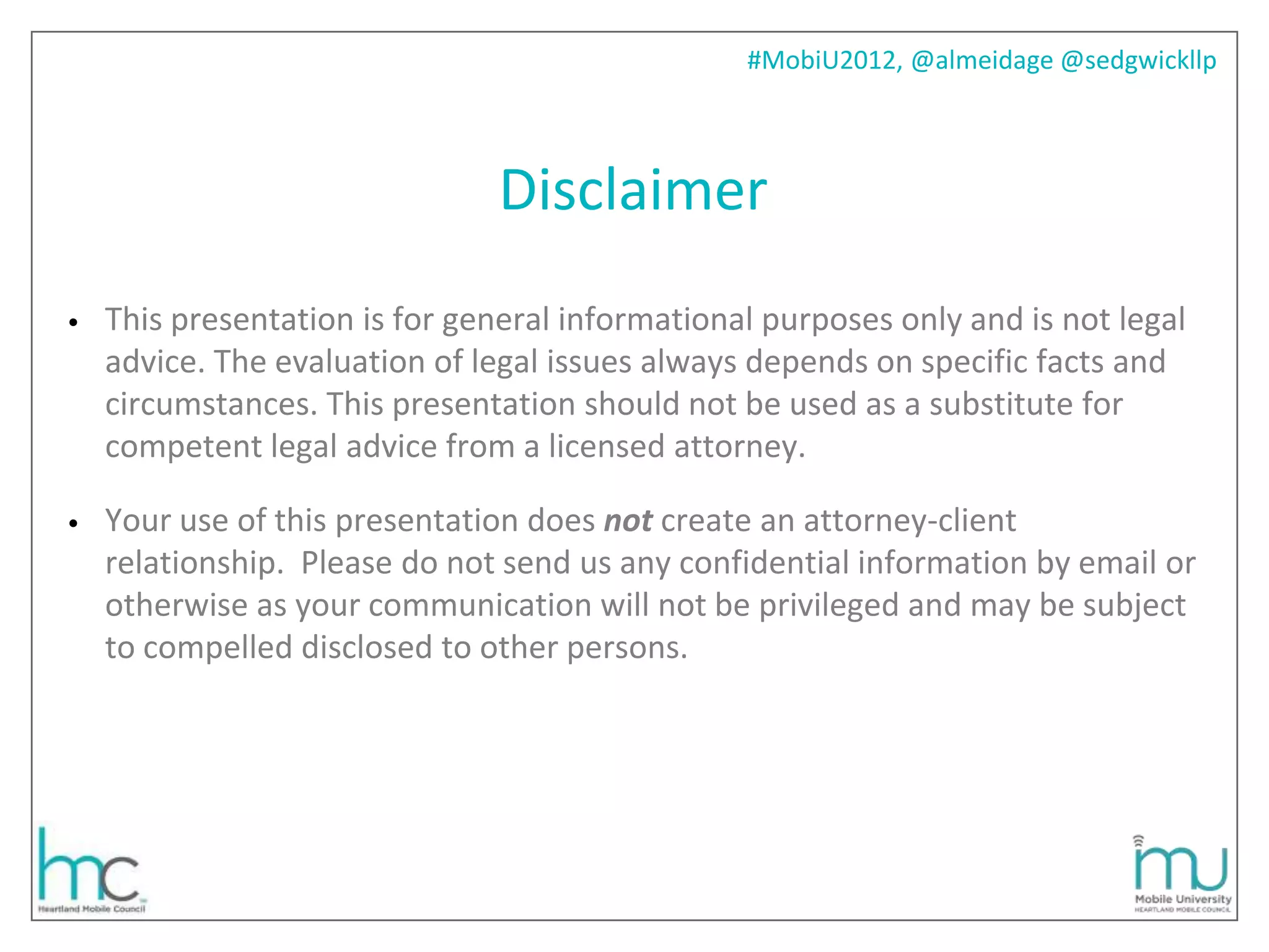 #MobiU2012, @almeidage @sedgwickllp



                                Disclaimer
•   This presentation is for general informational purposes only and is not legal
    advice. The evaluation of legal issues always depends on specific facts and
    circumstances. This presentation should not be used as a substitute for
    competent legal advice from a licensed attorney.

•   Your use of this presentation does not create an attorney-client
    relationship. Please do not send us any confidential information by email or
    otherwise as your communication will not be privileged and may be subject
    to compelled disclosed to other persons.
 