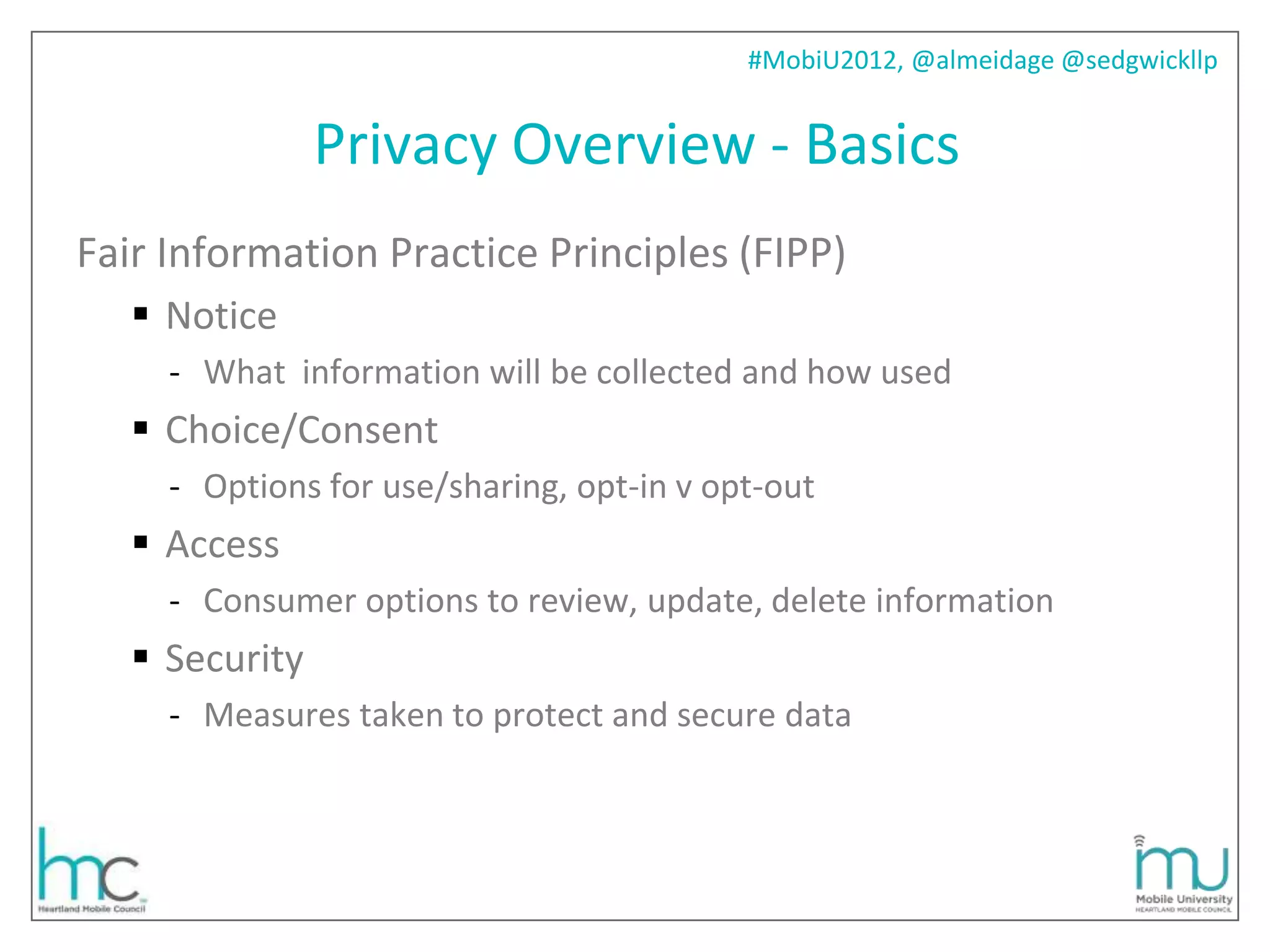 #MobiU2012, @almeidage @sedgwickllp


                Privacy Overview - Basics
Fair Information Practice Principles (FIPP)
    Notice
     - What information will be collected and how used
    Choice/Consent
     - Options for use/sharing, opt-in v opt-out
    Access
     - Consumer options to review, update, delete information
    Security
     - Measures taken to protect and secure data
 