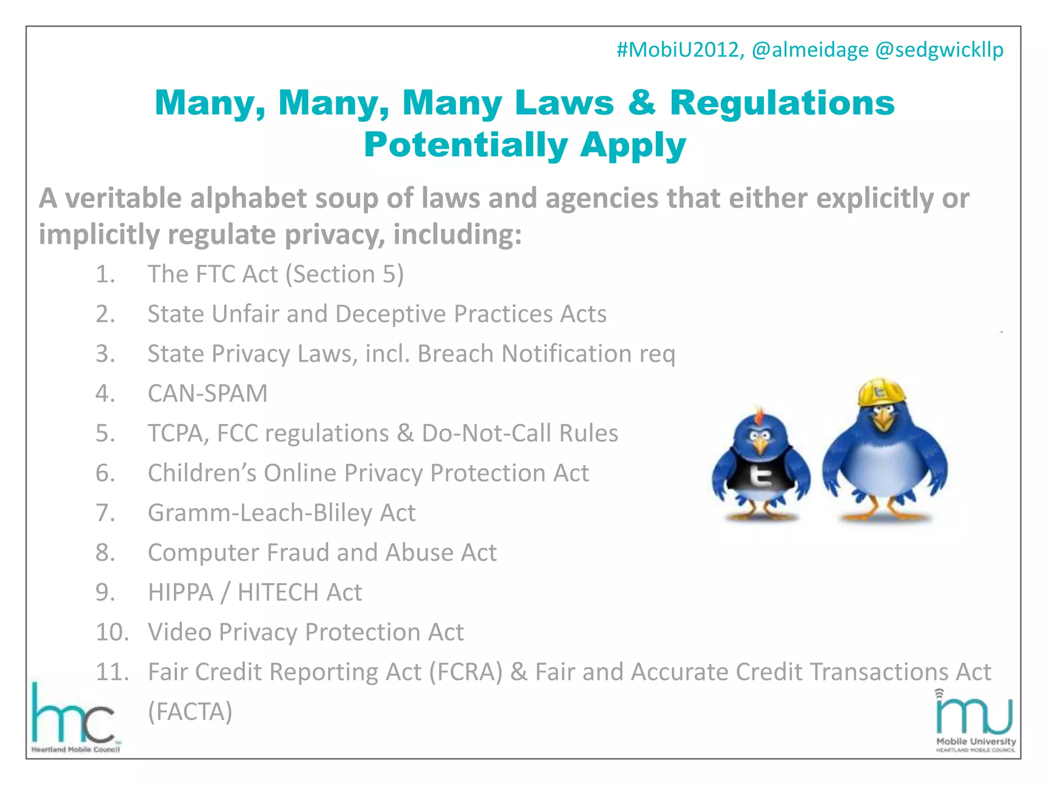 #MobiU2012, @almeidage @sedgwickllp

          Many, Many, Many Laws & Regulations
                   Potentially Apply
A veritable alphabet soup of laws and agencies that either explicitly or
implicitly regulate privacy, including:
    1.    The FTC Act (Section 5)
    2.    State Unfair and Deceptive Practices Acts
    3.    State Privacy Laws, incl. Breach Notification req
    4.    CAN-SPAM
    5.    TCPA, FCC regulations & Do-Not-Call Rules
    6.    Children’s Online Privacy Protection Act
    7.    Gramm-Leach-Bliley Act
    8.    Computer Fraud and Abuse Act
    9.    HIPPA / HITECH Act
    10.   Video Privacy Protection Act
    11.   Fair Credit Reporting Act (FCRA) & Fair and Accurate Credit Transactions Act
          (FACTA)
 