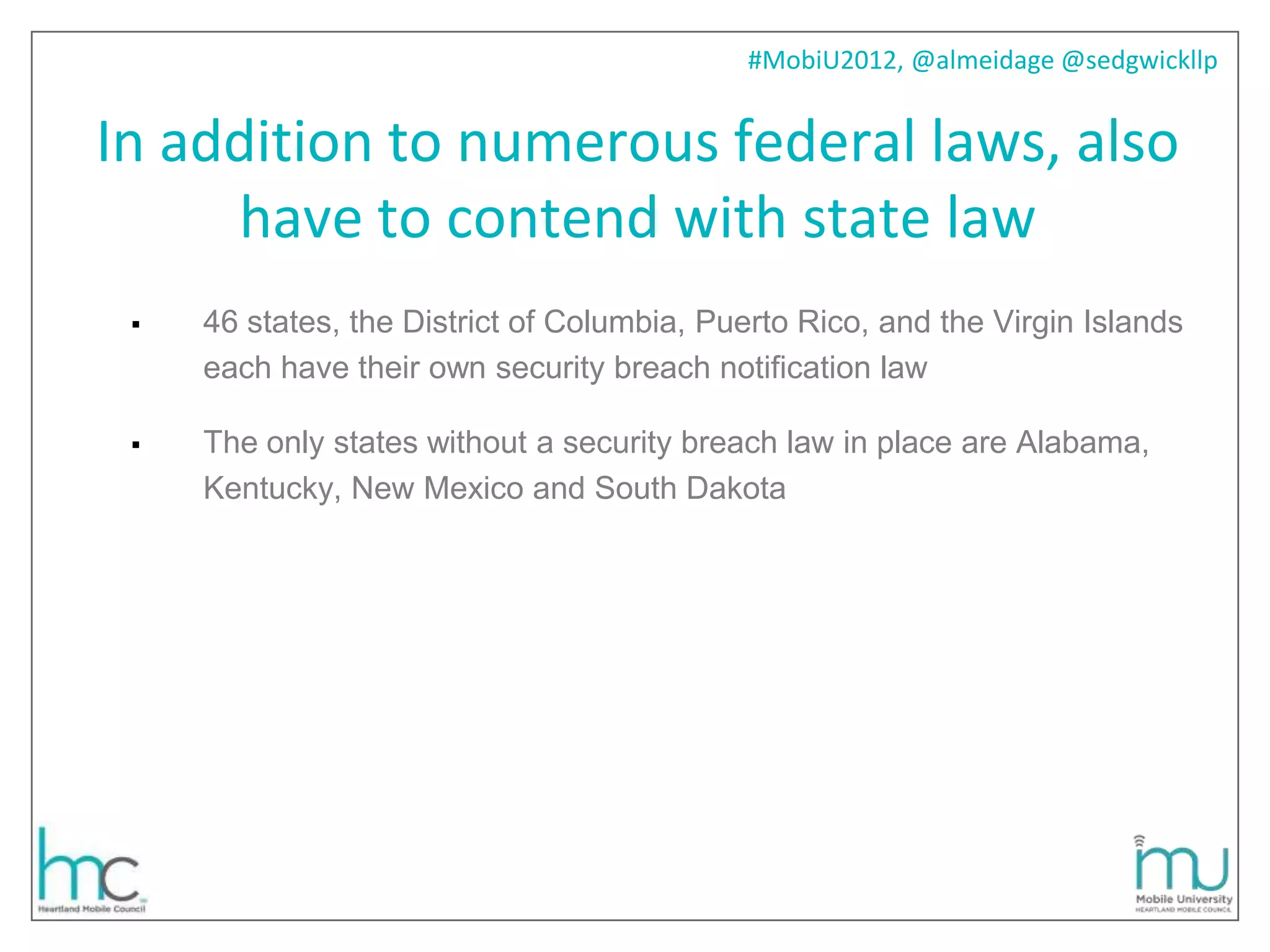#MobiU2012, @almeidage @sedgwickllp


In addition to numerous federal laws, also
     have to contend with state law
    46 states, the District of Columbia, Puerto Rico, and the Virgin Islands
     each have their own security breach notification law

    The only states without a security breach law in place are Alabama,
     Kentucky, New Mexico and South Dakota
 