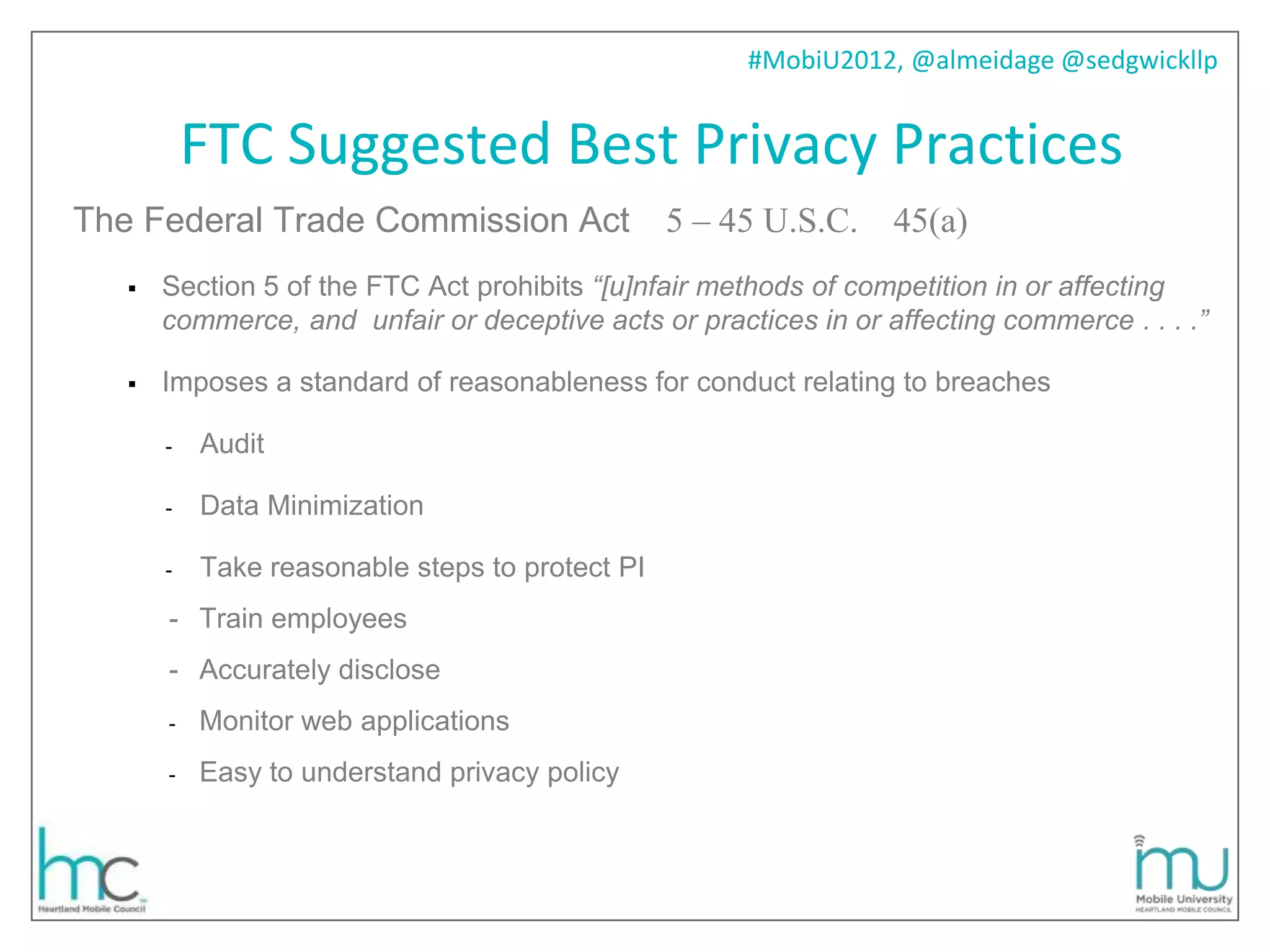 #MobiU2012, @almeidage @sedgwickllp


           FTC Suggested Best Privacy Practices
The Federal Trade Commission Act                 5 – 45 U.S.C. 45(a)
      Section 5 of the FTC Act prohibits “[u]nfair methods of competition in or affecting
       commerce, and unfair or deceptive acts or practices in or affecting commerce . . . .”

      Imposes a standard of reasonableness for conduct relating to breaches

       -   Audit

       -   Data Minimization

       -   Take reasonable steps to protect PI
       - Train employees
       - Accurately disclose
       -   Monitor web applications
       -   Easy to understand privacy policy
 