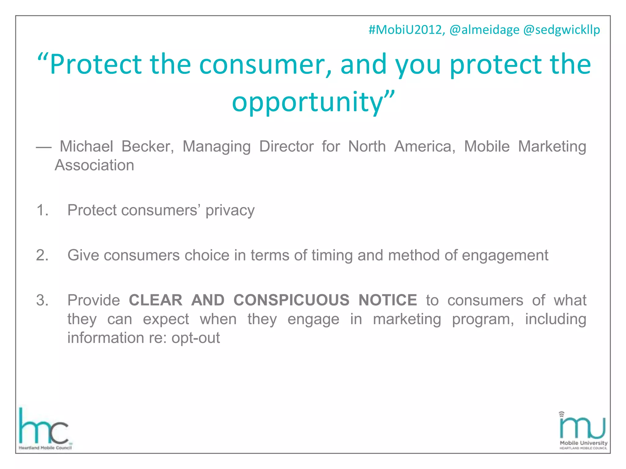 #MobiU2012, @almeidage @sedgwickllp

“Protect the consumer, and you protect the
               opportunity”
— Michael Becker, Managing Director for North America, Mobile Marketing
 Association

1.   Protect consumers’ privacy

2.   Give consumers choice in terms of timing and method of engagement

3.   Provide CLEAR AND CONSPICUOUS NOTICE to consumers of what
     they can expect when they engage in marketing program, including
     information re: opt-out
 