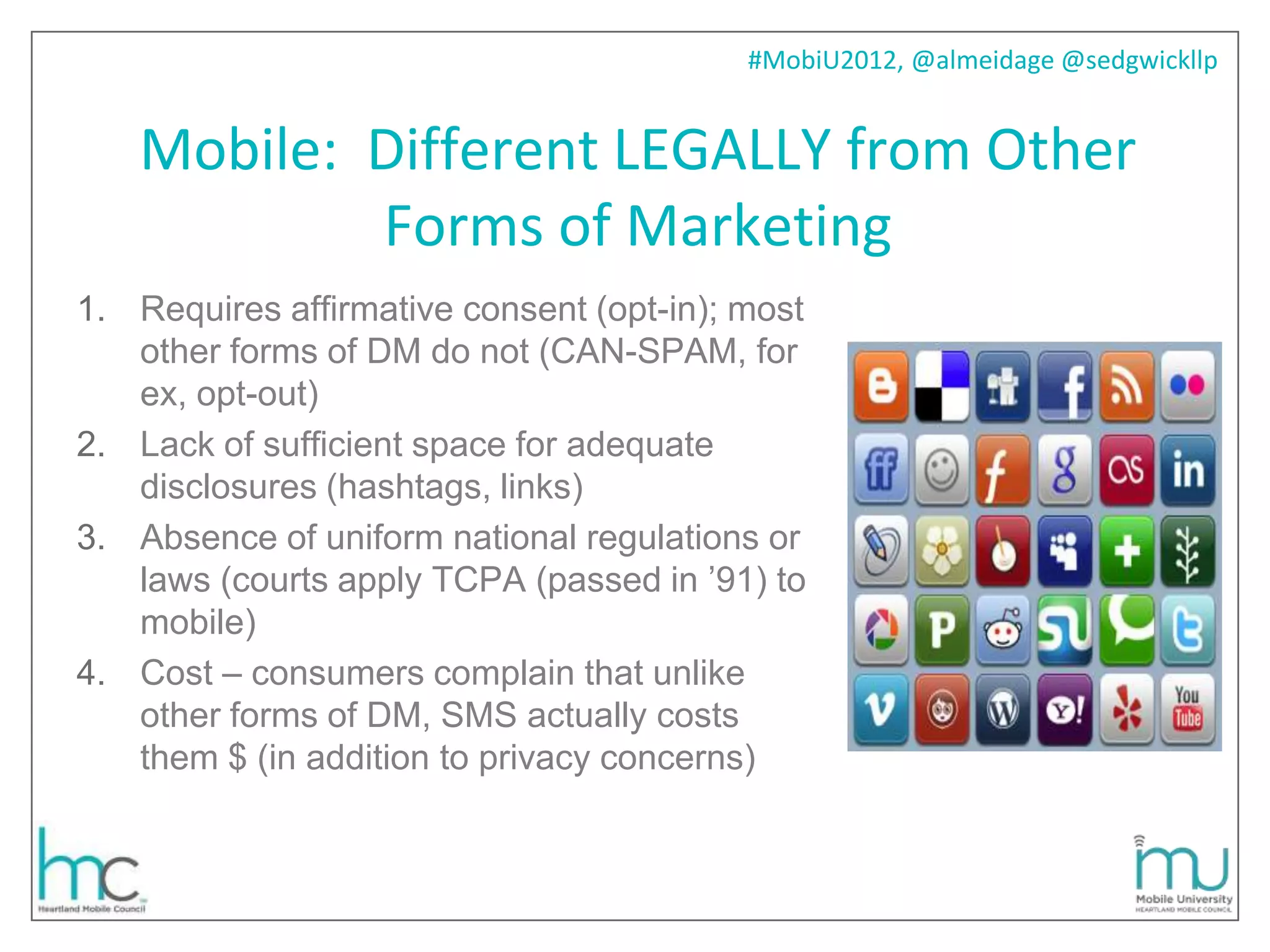 #MobiU2012, @almeidage @sedgwickllp


   Mobile: Different LEGALLY from Other
           Forms of Marketing
1. Requires affirmative consent (opt-in); most
   other forms of DM do not (CAN-SPAM, for
   ex, opt-out)
2. Lack of sufficient space for adequate
   disclosures (hashtags, links)
3. Absence of uniform national regulations or
   laws (courts apply TCPA (passed in ’91) to
   mobile)
4. Cost – consumers complain that unlike
   other forms of DM, SMS actually costs
   them $ (in addition to privacy concerns)
 