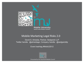 Mobile Marketing Legal Risks 2.0
           David S. Almeida, Partner, Sedgwick LLP
Twitter handle: @almeidage; Company handle: @sedgwickllp

               Event hashtag #MobiU2012




               Presented by the Heartland Mobile Council
 