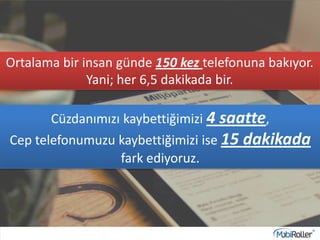Ortalama bir insan günde 150 kez telefonuna bakıyor.
Yani; her 6,5 dakikada bir.
Cüzdanımızı kaybettiğimizi 4 saatte,
Cep telefonumuzu kaybettiğimizi ise 15 dakikada
fark ediyoruz.
 