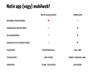 Natív app (vagy) mobilweb?
                           NATÍV ALKALMAZÁS        MOBILWEB


INTERNET HOZZÁFÉRÉS               ✖                    ✓



HARDWARE HOZZÁFÉRÉS               ✓                    ✖



OS HOZZÁFÉRÉS                     ✓                    ✖



ESZKÖZ ÉS PLATFORM FÜGGŐ          ✓                    ✖



TELEPÍTÉS                   TELEPÍTENI KELL         URL LINK


TERJESZTÉS                    APP STORE       DIREKT, KERESŐ, LINK…


FRISSÍTÉS                  "ÚJRA" TELEPÍTÉS        EGYSZERŰ
 