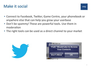 Make	
  it	
  social
• Connect	
  to	
  Facebook,	
  Twi7er,	
  Game	
  Centre,	
  your	
  phonebook	
  or	
  
anywhere	
  else	
  that	
  can	
  help	
  you	
  grow	
  your	
  userbase
• Don’t	
  be	
  spammy!	
  These	
  are	
  powerful	
  tools.	
  Use	
  them	
  in	
  
moderaEon
• The	
  right	
  tools	
  can	
  be	
  used	
  as	
  a	
  direct	
  channel	
  to	
  your	
  market
10
 