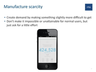Manufacture	
  scarcity	
  
• Create	
  demand	
  by	
  making	
  something	
  slightly	
  more	
  diﬃcult	
  to	
  get
• Don’t	
  make	
  it	
  impossible	
  or	
  una7ainable	
  for	
  normal	
  users,	
  but	
  
just	
  ask	
  for	
  a	
  li7le	
  eﬀort
12
 