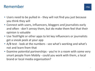 Remember
• Users	
  need	
  to	
  be	
  pulled	
  in	
  -­‐	
  they	
  will	
  not	
  ﬁnd	
  you	
  just	
  because	
  
you	
  think	
  they	
  will
• Connect	
  with	
  users,	
  inﬂuencers,	
  bloggers	
  and	
  journalists	
  early	
  
and	
  oNen	
  -­‐	
  don’t	
  annoy	
  them,	
  but	
  do	
  make	
  them	
  feel	
  that	
  their	
  
opinion	
  is	
  valuable	
  
• Use	
  TestFlight	
  or	
  other	
  apps	
  to	
  let	
  key	
  inﬂuencers	
  or	
  journalists	
  
get	
  a	
  sneak	
  peek	
  at	
  your	
  app
• A/B	
  test	
  -­‐	
  look	
  at	
  the	
  numbers	
  -­‐	
  see	
  what’s	
  working	
  and	
  what’s	
  
not	
  and	
  learn	
  from	
  that
• Examine	
  potenEal	
  partnerships	
  -­‐	
  you’re	
  in	
  a	
  room	
  with	
  some	
  very	
  
smart	
  people	
  from	
  Mobily	
  -­‐	
  could	
  you	
  work	
  with	
  them,	
  a	
  local	
  
brand	
  or	
  local	
  media	
  organisaEon?	
  
13
 