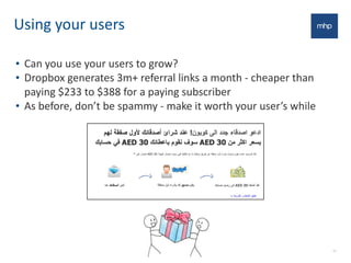 Using	
  your	
  users
• Can	
  you	
  use	
  your	
  users	
  to	
  grow?
• Dropbox	
  generates	
  3m+	
  referral	
  links	
  a	
  month	
  -­‐	
  cheaper	
  than	
  
paying	
  $233	
  to	
  $388	
  for	
  a	
  paying	
  subscriber	
  
• As	
  before,	
  don’t	
  be	
  spammy	
  -­‐	
  make	
  it	
  worth	
  your	
  user’s	
  while
15
 