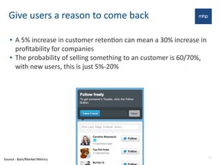 Give	
  users	
  a	
  reason	
  to	
  come	
  back
• A	
  5%	
  increase	
  in	
  customer	
  retenEon	
  can	
  mean	
  a	
  30%	
  increase	
  in	
  
proﬁtability	
  for	
  companies
• The	
  probability	
  of	
  selling	
  something	
  to	
  an	
  customer	
  is	
  60/70%,	
  
with	
  new	
  users,	
  this	
  is	
  just	
  5%-­‐20%
16
Source	
  -­‐	
  Bain/Market	
  Metrics
 
