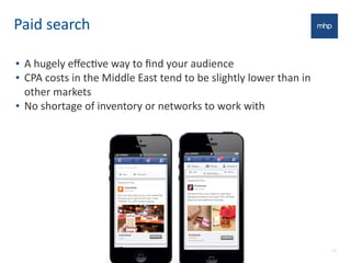 Paid	
  search
17
• A	
  hugely	
  eﬀecEve	
  way	
  to	
  ﬁnd	
  your	
  audience
• CPA	
  costs	
  in	
  the	
  Middle	
  East	
  tend	
  to	
  be	
  slightly	
  lower	
  than	
  in	
  
other	
  markets
• No	
  shortage	
  of	
  inventory	
  or	
  networks	
  to	
  work	
  with
 