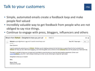 Talk	
  to	
  your	
  customers
• Simple,	
  automated	
  emails	
  create	
  a	
  feedback	
  loop	
  and	
  make	
  
people	
  feel	
  valued
• Incredibly	
  valuable	
  way	
  to	
  get	
  feedback	
  from	
  people	
  who	
  are	
  not	
  
obliged	
  to	
  say	
  nice	
  things.	
  
• ConEnue	
  to	
  engage	
  with	
  press,	
  bloggers,	
  inﬂuencers	
  and	
  others
19
 