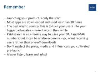 Remember
• Launching	
  your	
  product	
  is	
  only	
  the	
  start	
  
• Most	
  apps	
  are	
  downloaded	
  and	
  used	
  less	
  than	
  10	
  Emes
• The	
  best	
  way	
  to	
  counter	
  this	
  is	
  to	
  turn	
  your	
  users	
  into	
  your	
  
biggest	
  advocates	
  -­‐	
  make	
  it	
  worth	
  their	
  while
• Paid	
  search	
  is	
  an	
  amazing	
  way	
  to	
  juice	
  your	
  DAU	
  and	
  MAU	
  
numbers,	
  but	
  it	
  can	
  be	
  a	
  false	
  economy	
  -­‐	
  you	
  want	
  recurring	
  
users	
  rather	
  than	
  one-­‐oﬀ	
  downloads
• Don’t	
  neglect	
  the	
  press,	
  media	
  and	
  inﬂuencers	
  you	
  culEvated	
  
pre-­‐launch
• Always	
  listen,	
  learn	
  and	
  adapt
20
 