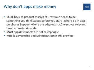 Why	
  don’t	
  apps	
  make	
  money
• Think	
  back	
  to	
  product	
  market	
  ﬁt	
  -­‐	
  revenue	
  needs	
  to	
  be	
  
something	
  you	
  think	
  about	
  before	
  you	
  start	
  -­‐	
  where	
  do	
  in-­‐app	
  
purchases	
  happen,	
  where	
  are	
  ads/rewards/incenEves	
  relevant,	
  
how	
  do	
  I	
  maintain	
  scale
• Most	
  app	
  developers	
  are	
  not	
  salespeople
• Mobile	
  adverEsing	
  and	
  IAP	
  ecosystem	
  is	
  sEll	
  growing
22
 
