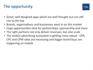 The	
  opportunity
• Great,	
  well	
  designed	
  apps	
  which	
  are	
  well	
  thought	
  out	
  can	
  sEll	
  
rise	
  to	
  the	
  top
• Brands,	
  organisaEons	
  and	
  businesses	
  want	
  in	
  on	
  this	
  market
• Huge	
  opportuniEes	
  exist	
  for	
  partnerships,	
  sponsorship	
  and	
  more
• The	
  right	
  partners	
  not	
  only	
  deliver	
  revenues,	
  but	
  also	
  scale
• The	
  mobile	
  adverEsing	
  ecosystem	
  is	
  gefng	
  more	
  robust	
  -­‐	
  CPA,	
  
CPC	
  and	
  CPM	
  rates	
  are	
  increasing	
  and	
  bigger	
  brand	
  buys	
  are	
  
happening	
  on	
  mobile
23
 