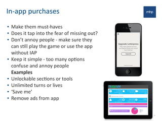 In-­‐app	
  purchases
• Make	
  them	
  must-­‐haves
• Does	
  it	
  tap	
  into	
  the	
  fear	
  of	
  missing	
  out?
• Don’t	
  annoy	
  people	
  -­‐	
  make	
  sure	
  they	
  
can	
  sEll	
  play	
  the	
  game	
  or	
  use	
  the	
  app	
  
without	
  IAP
• Keep	
  it	
  simple	
  -­‐	
  too	
  many	
  opEons	
  
confuse	
  and	
  annoy	
  people
Examples
• Unlockable	
  secEons	
  or	
  tools
• Unlimited	
  turns	
  or	
  lives
• ‘Save	
  me’
• Remove	
  ads	
  from	
  app
24
 