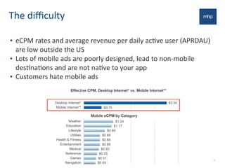 The	
  diﬃculty
• eCPM	
  rates	
  and	
  average	
  revenue	
  per	
  daily	
  acEve	
  user	
  (APRDAU)	
  
are	
  low	
  outside	
  the	
  US
• Lots	
  of	
  mobile	
  ads	
  are	
  poorly	
  designed,	
  lead	
  to	
  non-­‐mobile	
  
desEnaEons	
  and	
  are	
  not	
  naEve	
  to	
  your	
  app
• Customers	
  hate	
  mobile	
  ads
26
 