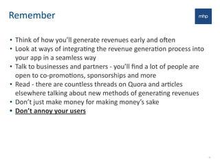 Remember
• Think	
  of	
  how	
  you’ll	
  generate	
  revenues	
  early	
  and	
  oNen
• Look	
  at	
  ways	
  of	
  integraEng	
  the	
  revenue	
  generaEon	
  process	
  into	
  
your	
  app	
  in	
  a	
  seamless	
  way
• Talk	
  to	
  businesses	
  and	
  partners	
  -­‐	
  you’ll	
  ﬁnd	
  a	
  lot	
  of	
  people	
  are	
  
open	
  to	
  co-­‐promoEons,	
  sponsorships	
  and	
  more
• Read	
  -­‐	
  there	
  are	
  countless	
  threads	
  on	
  Quora	
  and	
  arEcles	
  
elsewhere	
  talking	
  about	
  new	
  methods	
  of	
  generaEng	
  revenues
• Don’t	
  just	
  make	
  money	
  for	
  making	
  money’s	
  sake
• Don’t	
  annoy	
  your	
  users
30
 