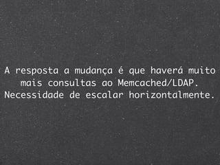 A resposta a mudança é que haverá muito
   mais consultas ao Memcached/LDAP.
Necessidade de escalar horizontalmente.
 