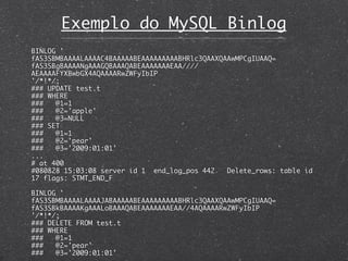 Exemplo do MySQL Binlog
BINLOG '
fAS3SBMBAAAALAAAAC4BAAAAABEAAAAAAAAABHRlc3QAAXQAAwMPCgIUAAQ=
fAS3SBgBAAAANgAAAGQBAAAQABEAAAAAAAEAA////
AEAAAAFYXBwbGX4AQAAAARwZWFyIbIP
'/*!*/;
### UPDATE test.t
### WHERE
###   @1=1
###   @2='apple'
###   @3=NULL
### SET
###   @1=1
###   @2='pear'
###   @3='2009:01:01'
...
# at 400
#080828 15:03:08 server id 1 end_log_pos 442 	 Delete_rows: table id
17 flags: STMT_END_F

BINLOG '
fAS3SBMBAAAALAAAAJABAAAAABEAAAAAAAAABHRlc3QAAXQAAwMPCgIUAAQ=
fAS3SBkBAAAAKgAAALoBAAAQABEAAAAAAAEAA//4AQAAAARwZWFyIbIP
'/*!*/;
### DELETE FROM test.t
### WHERE
###   @1=1
###   @2='pear'
###   @3='2009:01:01'
 