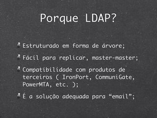 Porque LDAP?

Estruturado em forma de árvore;

Fácil para replicar, master-master;

Compatibilidade com produtos de
terceiros ( IronPort, CommuniGate,
PowerMTA, etc. );

É a solução adequada para “email”;
 